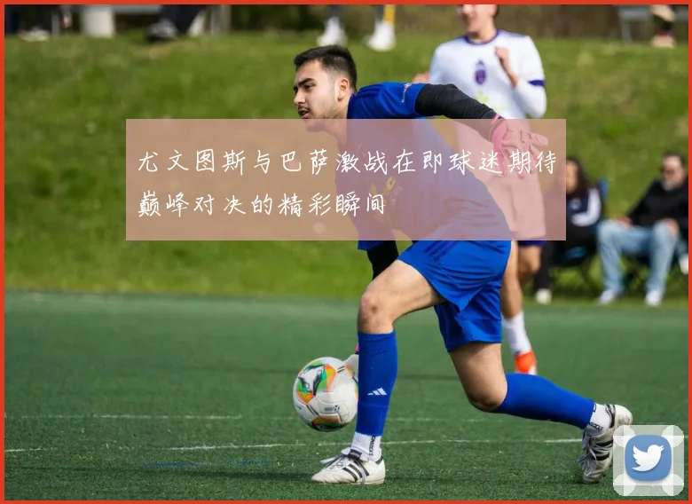 尤文图斯与巴萨激战在即球迷期待巅峰对决的精彩瞬间