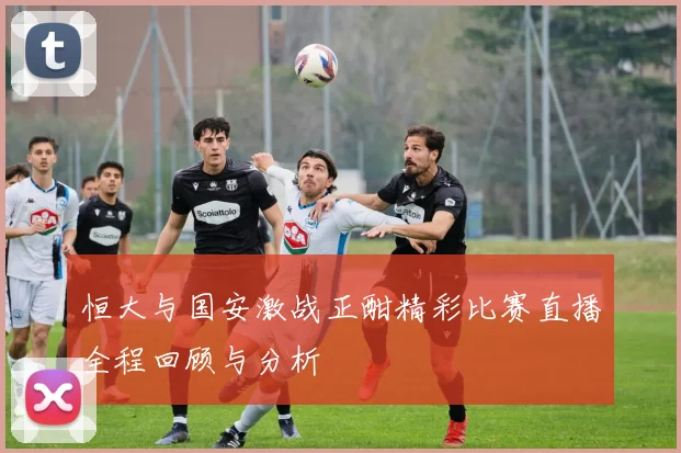 恒大与国安激战正酣精彩比赛直播全程回顾与分析
