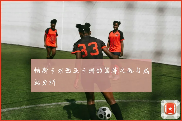 帕斯卡尔西亚卡姆的篮球之路与成就分析