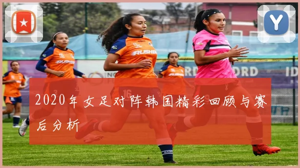 2020年女足对阵韩国精彩回顾与赛后分析