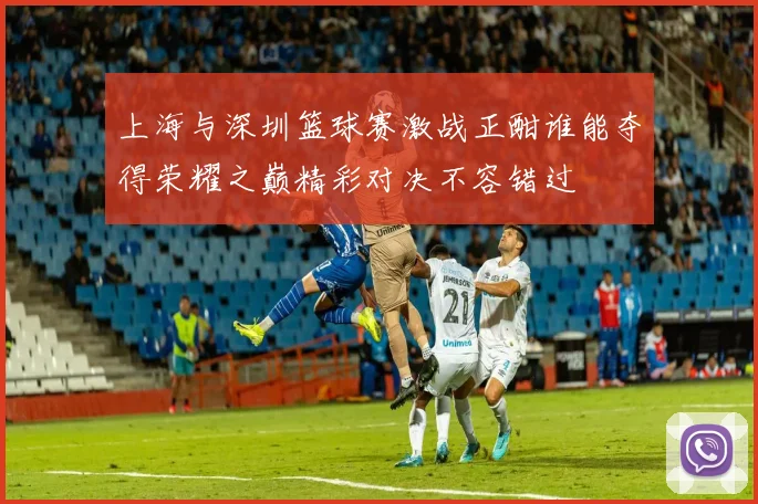 上海与深圳篮球赛激战正酣谁能夺得荣耀之巅精彩对决不容错过