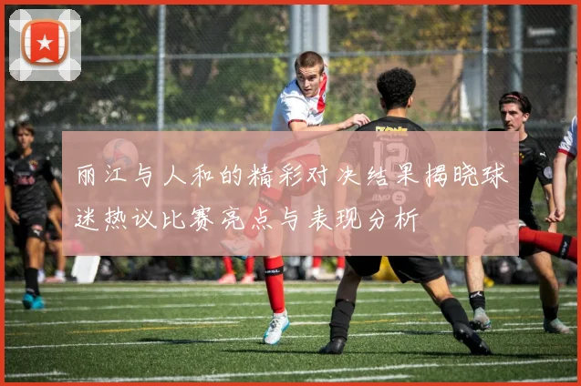 丽江与人和的精彩对决结果揭晓球迷热议比赛亮点与表现分析
