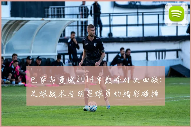 巴萨与曼城2014年巅峰对决回顾：足球战术与明星球员的精彩碰撞