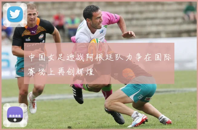 中国女足迎战阿根廷队力争在国际赛场上再创辉煌