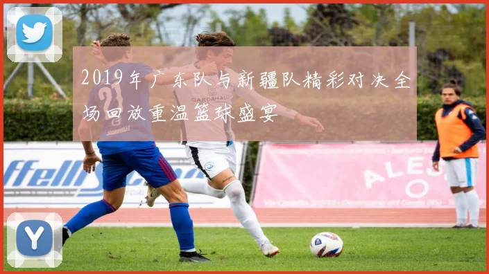 2019年广东队与新疆队精彩对决全场回放重温篮球盛宴