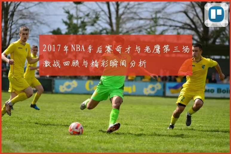 2017年NBA季后赛奇才与老鹰第三场激战回顾与精彩瞬间分析