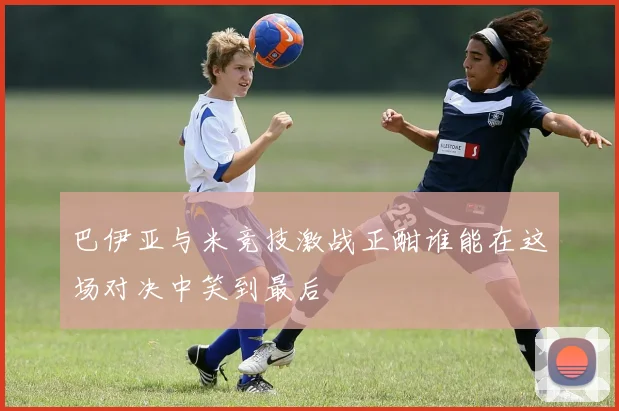 巴伊亚与米竞技激战正酣谁能在这场对决中笑到最后