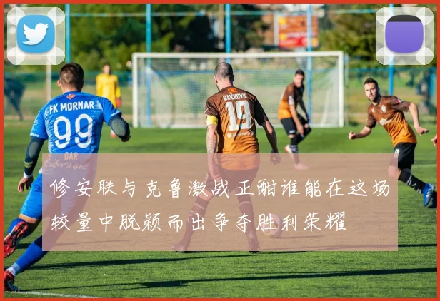 修安联与克鲁激战正酣谁能在这场较量中脱颖而出争夺胜利荣耀