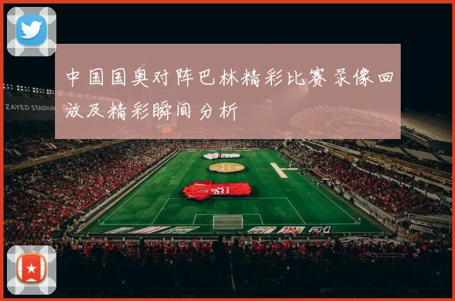 中国国奥对阵巴林精彩比赛录像回放及精彩瞬间分析