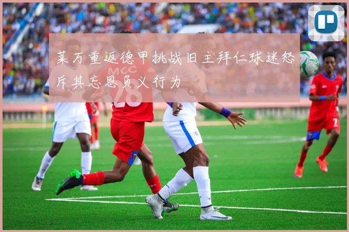 莱万重返德甲挑战旧主拜仁球迷怒斥其忘恩负义行为
