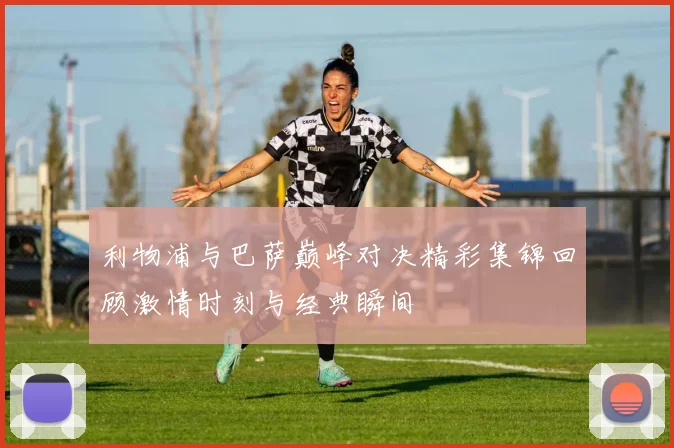 利物浦与巴萨巅峰对决精彩集锦回顾激情时刻与经典瞬间