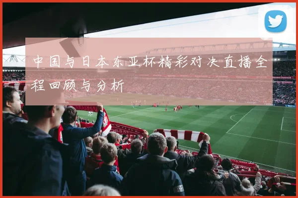 中国与日本东亚杯精彩对决直播全程回顾与分析