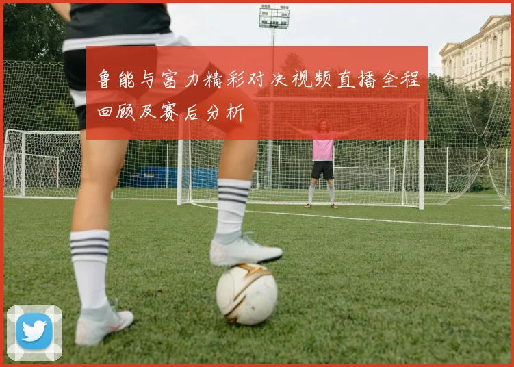 鲁能与富力精彩对决视频直播全程回顾及赛后分析