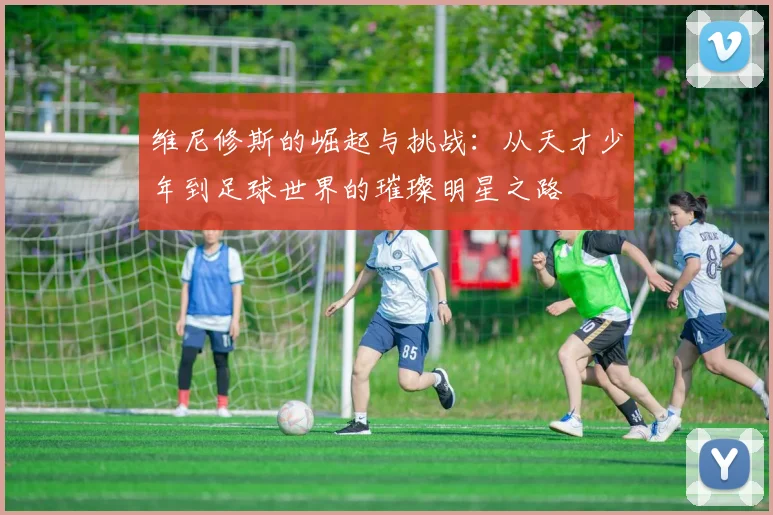维尼修斯的崛起与挑战：从天才少年到足球世界的璀璨明星之路