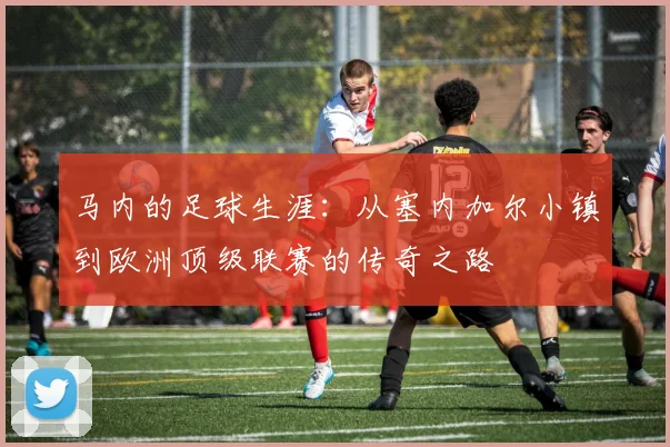 马内的足球生涯：从塞内加尔小镇到欧洲顶级联赛的传奇之路