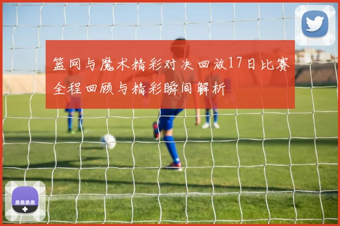 篮网与魔术精彩对决回放17日比赛全程回顾与精彩瞬间解析