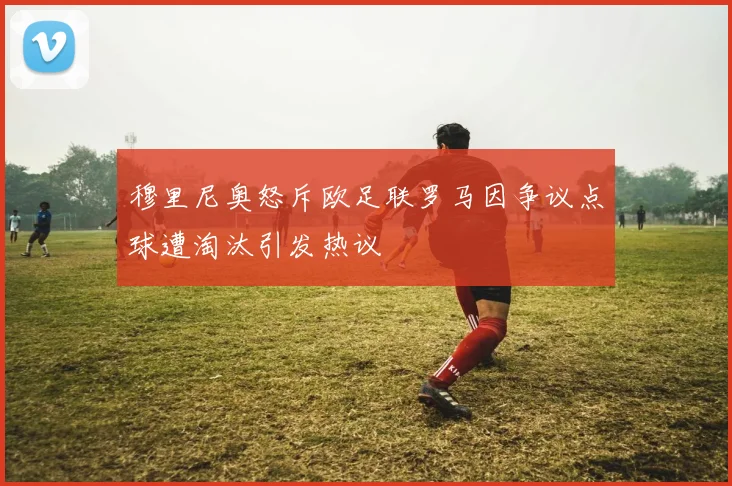 穆里尼奥怒斥欧足联罗马因争议点球遭淘汰引发热议