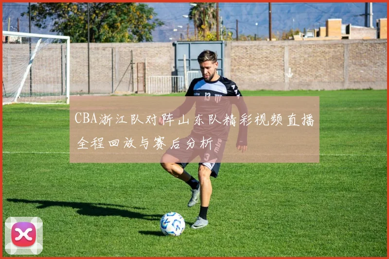 CBA浙江队对阵山东队精彩视频直播全程回放与赛后分析